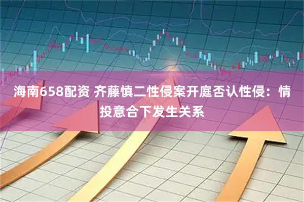 海南658配资 齐藤慎二性侵案开庭否认性侵：情投意合下发生关系
