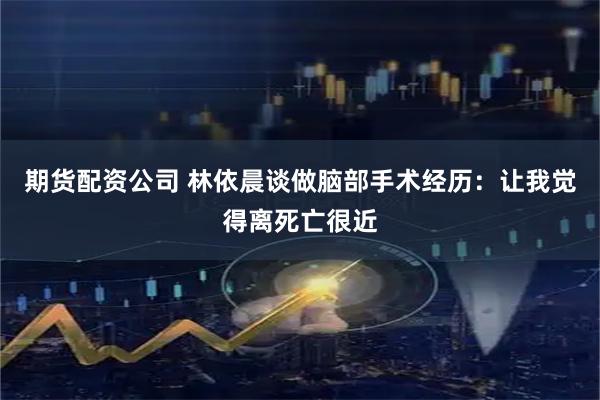 期货配资公司 林依晨谈做脑部手术经历：让我觉得离死亡很近