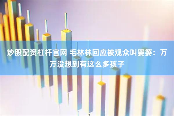 炒股配资杠杆官网 毛林林回应被观众叫婆婆：万万没想到有这么多孩子