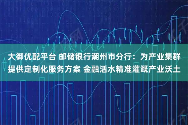 大御优配平台 邮储银行潮州市分行：为产业集群提供定制化服务方案 金融活水精准灌溉产业沃土