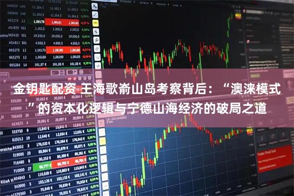 金钥匙配资 王海歌嵛山岛考察背后：“澳涞模式”的资本化逻辑与宁德山海经济的破局之道