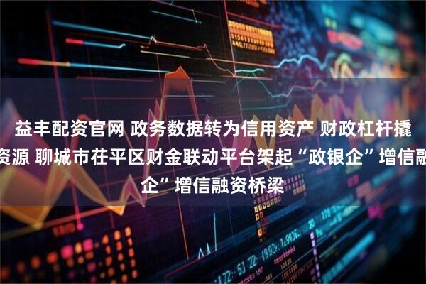 益丰配资官网 政务数据转为信用资产 财政杠杆撬动信贷资源 聊城市茌平区财金联动平台架起“政银企”增信融资桥梁