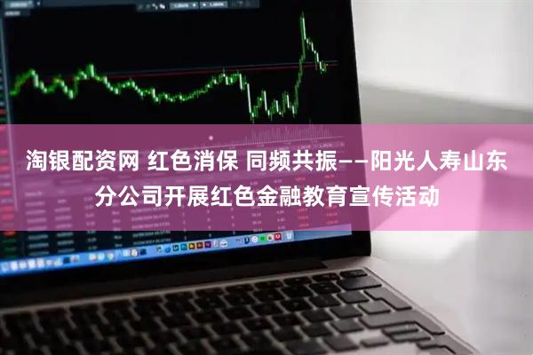 淘银配资网 红色消保 同频共振——阳光人寿山东分公司开展红色金融教育宣传活动