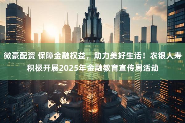 微豪配资 保障金融权益，助力美好生活！农银人寿积极开展2025年金融教育宣传周活动