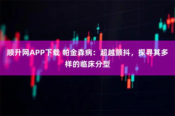顺升网APP下载 帕金森病：超越颤抖，探寻其多样的临床分型