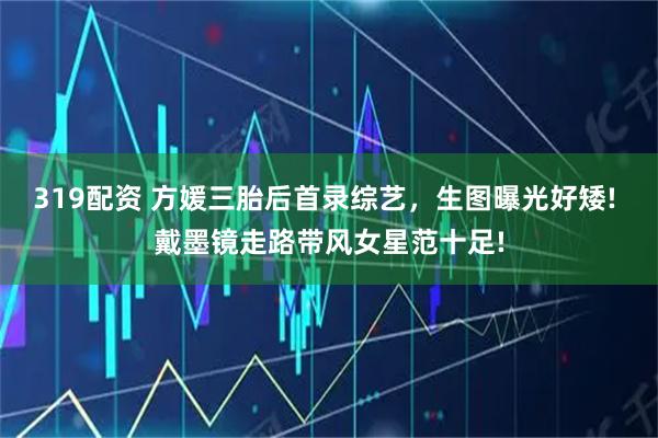 319配资 方媛三胎后首录综艺，生图曝光好矮! 戴墨镜走路带风女星范十足!