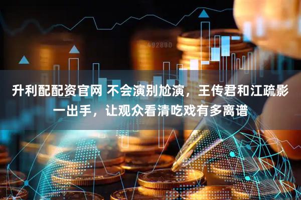 升利配配资官网 不会演别尬演，王传君和江疏影一出手，让观众看清吃戏有多离谱