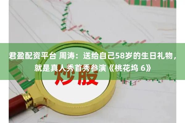 君盈配资平台 周涛：送给自己58岁的生日礼物，就是真人秀首秀参演《桃花坞 6》