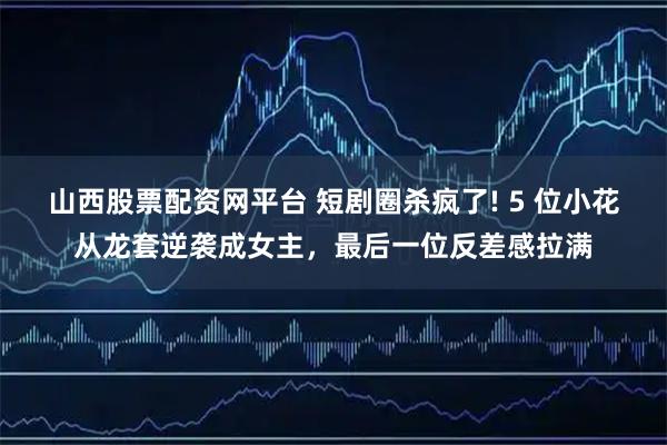 山西股票配资网平台 短剧圈杀疯了! 5 位小花从龙套逆袭成女主，最后一位反差感拉满