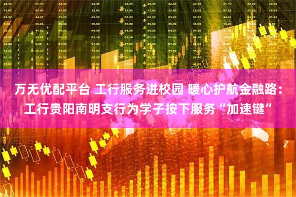 万无优配平台 工行服务进校园 暖心护航金融路：工行贵阳南明支行为学子按下服务“加速键”