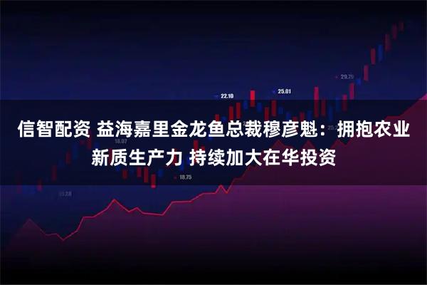 信智配资 益海嘉里金龙鱼总裁穆彦魁：拥抱农业新质生产力 持续加大在华投资