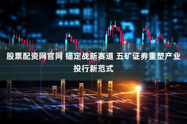 股票配资网官网 锚定战新赛道 五矿证券重塑产业投行新范式