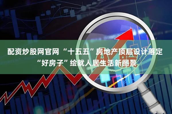 配资炒股网官网 “十五五”房地产顶层设计落定 “好房子”绘就人居生活新图景