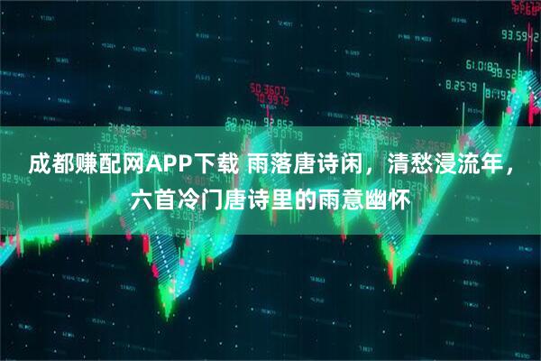 成都赚配网APP下载 雨落唐诗闲，清愁浸流年，六首冷门唐诗里的雨意幽怀