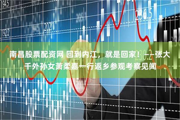 南昌股票配资网 回到内江，就是回家！——张大千外孙女萧柔嘉一行返乡参观考察见闻