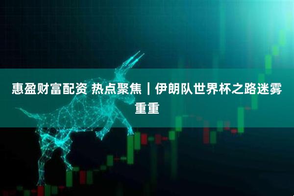 惠盈财富配资 热点聚焦｜伊朗队世界杯之路迷雾重重