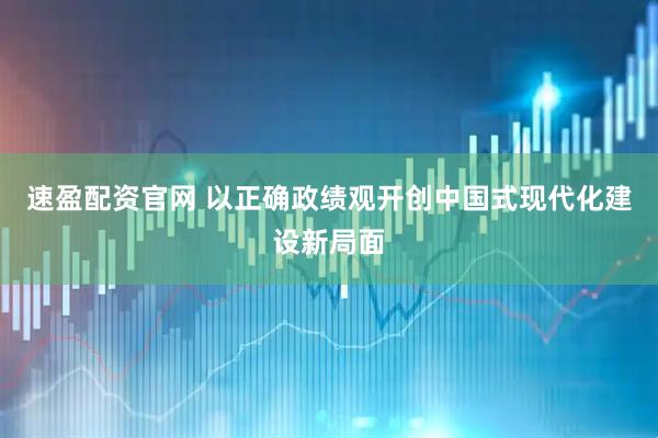 速盈配资官网 以正确政绩观开创中国式现代化建设新局面