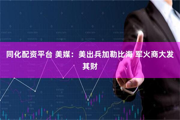 同化配资平台 美媒：美出兵加勒比海 军火商大发其财