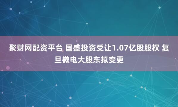 聚财网配资平台 国盛投资受让1.07亿股股权 复旦微电大股东拟变更