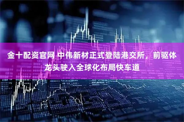 金十配资官网 中伟新材正式登陆港交所，前驱体龙头驶入全球化布局快车道
