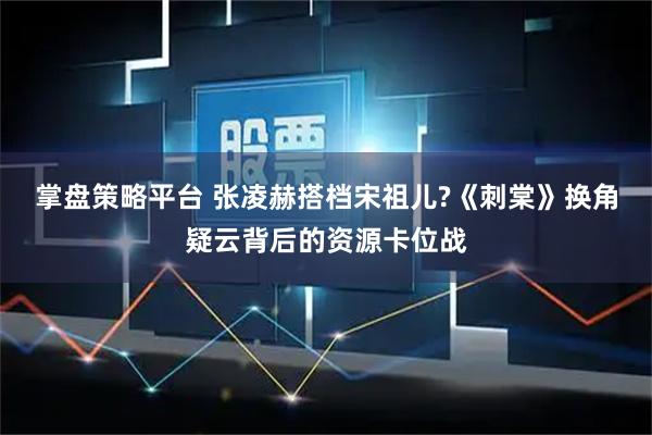 掌盘策略平台 张凌赫搭档宋祖儿?《刺棠》换角疑云背后的资源卡位战