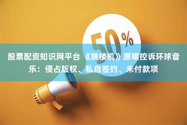 股票配资知识网平台 《跳楼机》原唱控诉环球音乐：侵占版权、私自签约、未付款项
