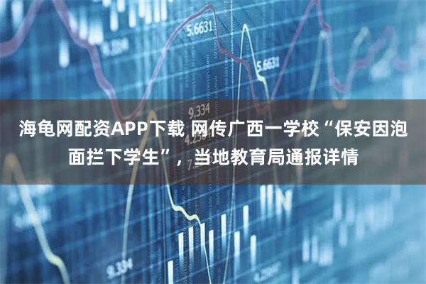 海龟网配资APP下载 网传广西一学校“保安因泡面拦下学生”，当地教育局通报详情