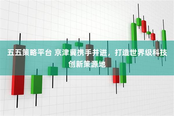 五五策略平台 京津冀携手并进，打造世界级科技创新策源地