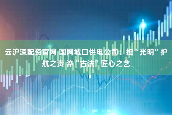 云沪深配资官网 国网城口供电公司：担“光明”护航之责 淬“古法”匠心之艺