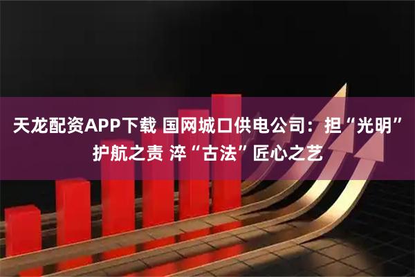 天龙配资APP下载 国网城口供电公司：担“光明”护航之责 淬“古法”匠心之艺