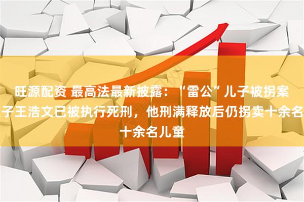 旺源配资 最高法最新披露：“雷公”儿子被拐案人贩子王浩文已被执行死刑，他刑满释放后仍拐卖十余名儿童