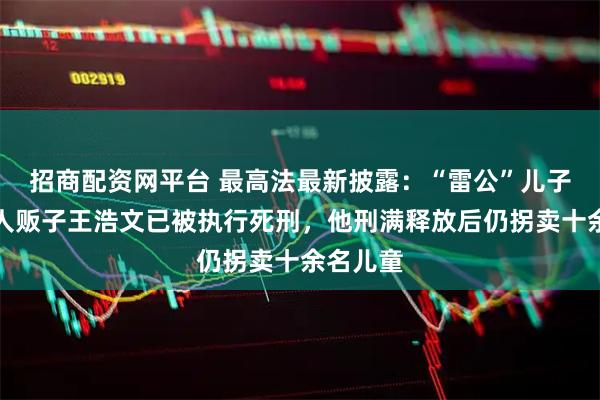招商配资网平台 最高法最新披露：“雷公”儿子被拐案人贩子王浩文已被执行死刑，他刑满释放后仍拐卖十余名儿童