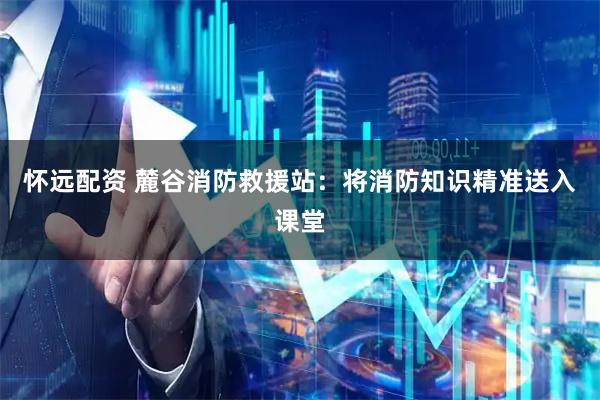 怀远配资 麓谷消防救援站：将消防知识精准送入课堂