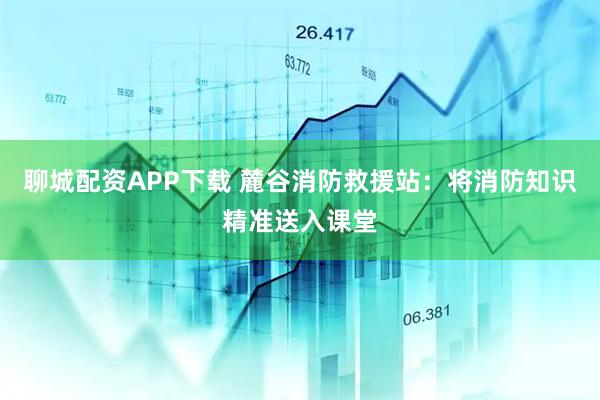 聊城配资APP下载 麓谷消防救援站：将消防知识精准送入课堂