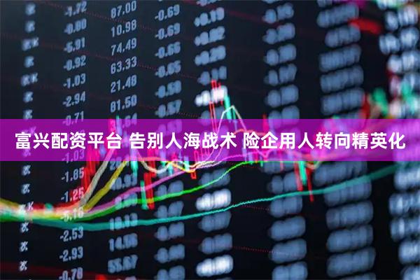 富兴配资平台 告别人海战术 险企用人转向精英化