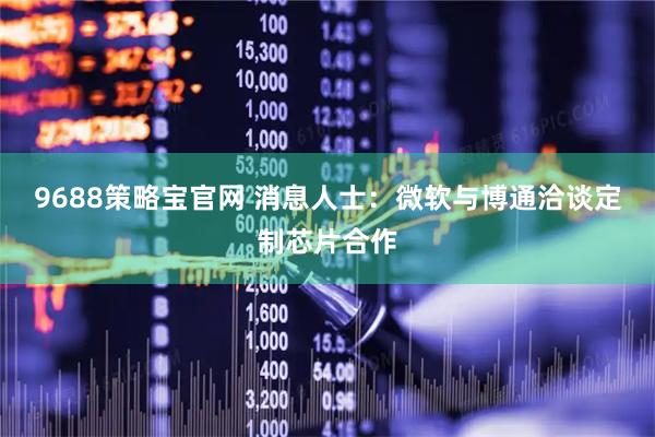 9688策略宝官网 消息人士：微软与博通洽谈定制芯片合作
