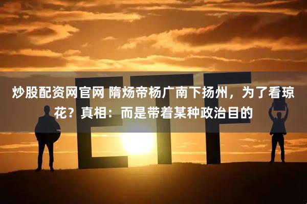 炒股配资网官网 隋炀帝杨广南下扬州，为了看琼花？真相：而是带着某种政治目的