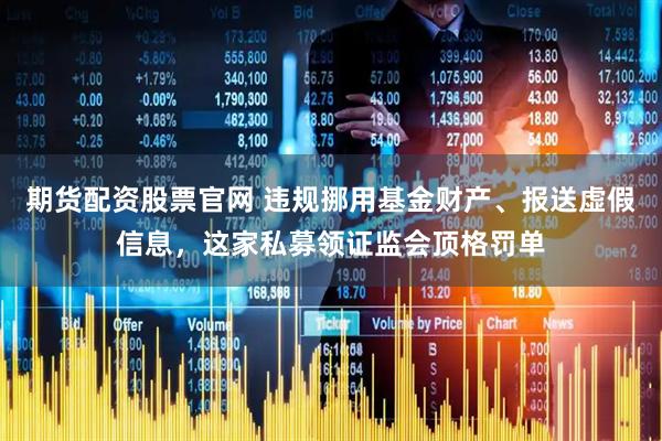 期货配资股票官网 违规挪用基金财产、报送虚假信息，这家私募领证监会顶格罚单