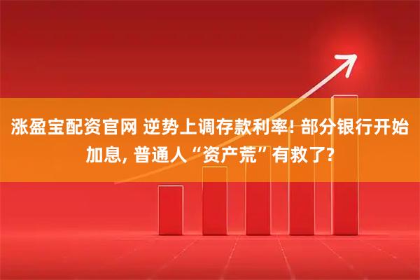 涨盈宝配资官网 逆势上调存款利率! 部分银行开始加息, 普通人“资产荒”有救了?