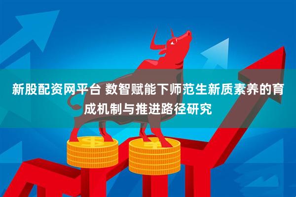 新股配资网平台 数智赋能下师范生新质素养的育成机制与推进路径研究
