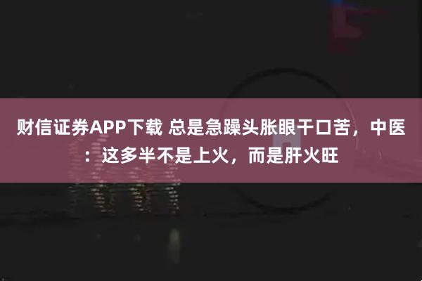 财信证券APP下载 总是急躁头胀眼干口苦，中医：这多半不是上火，而是肝火旺