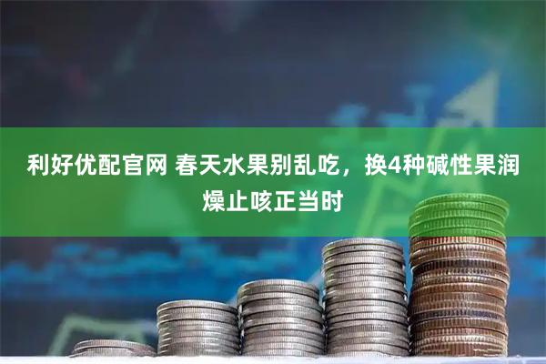 利好优配官网 春天水果别乱吃，换4种碱性果润燥止咳正当时
