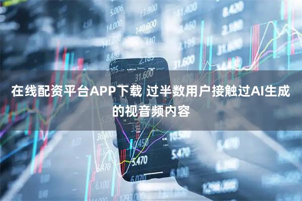 在线配资平台APP下载 过半数用户接触过AI生成的视音频内容