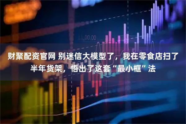 财聚配资官网 别迷信大模型了，我在零食店扫了半年货架，悟出了这套“最小框”法
