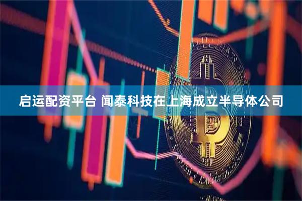 启运配资平台 闻泰科技在上海成立半导体公司