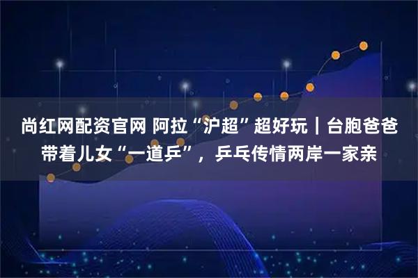 尚红网配资官网 阿拉“沪超”超好玩｜台胞爸爸带着儿女“一道乒”，乒乓传情两岸一家亲