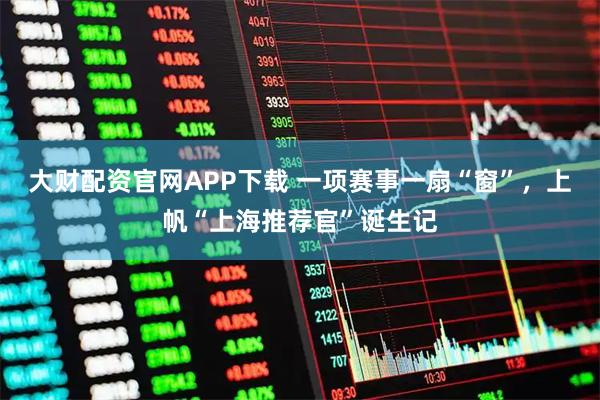 大财配资官网APP下载 一项赛事一扇“窗”，上帆“上海推荐官”诞生记