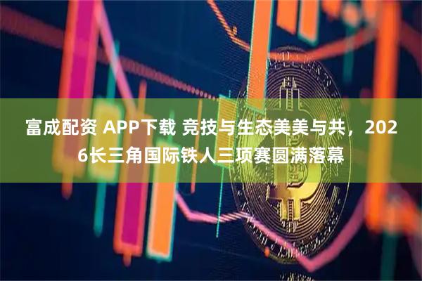 富成配资 APP下载 竞技与生态美美与共，2026长三角国际铁人三项赛圆满落幕