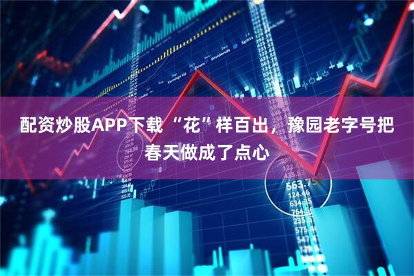 配资炒股APP下载 “花”样百出，豫园老字号把春天做成了点心