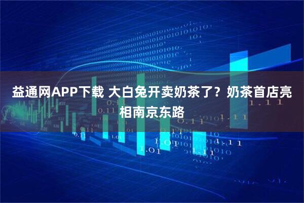 益通网APP下载 大白兔开卖奶茶了？奶茶首店亮相南京东路